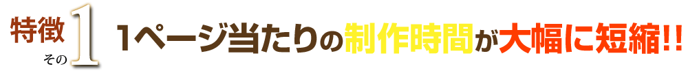 特徴その1 1ページ当たりの制作時間が大幅に短縮できます！！