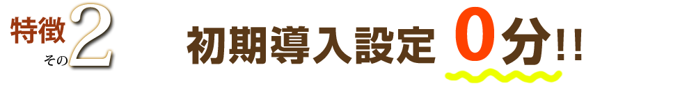 特徴その２ 初期導入設定0分!!