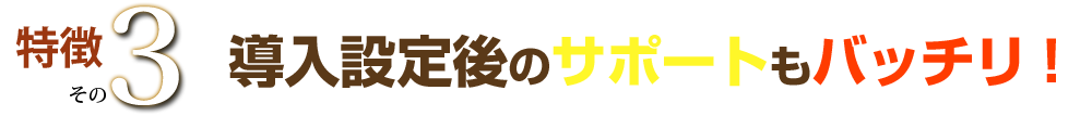 特徴その３ 導入設定後のサポートもバッチリ！