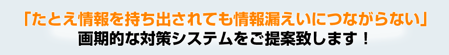 「たとえ情報を持ち出されても情報漏えいにつながらない」画期的な対策システムをご提案致します！